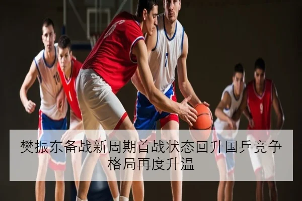 樊振东备战新周期首战状态回升国乒竞争格局再度升温