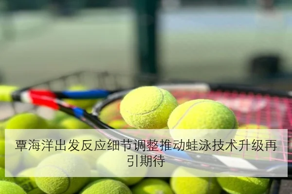 覃海洋出发反应细节调整推动蛙泳技术升级再引期待